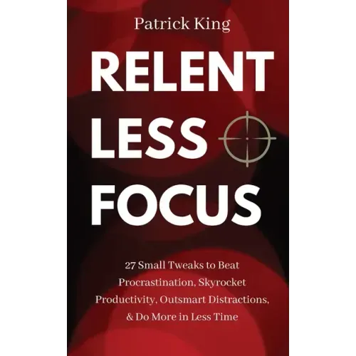 Relentless Focus: 27 Small Tweaks to Beat Procrastination, Skyrocket Productivity, Outsmart Distractions, & Do More in Less Time