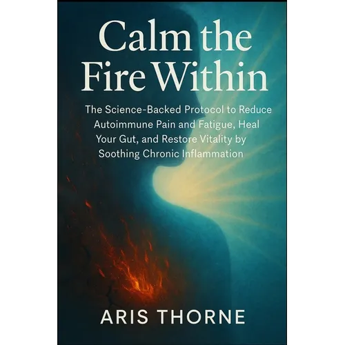 Calm the Fire Within: The Science-Backed Protocol to Reduce Autoimmune Pain and Fatigue, Heal Your Gut, and Restore Vitality by Soothing Chronic Infla