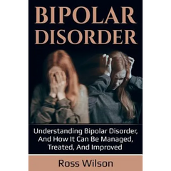Bipolar Disorder: Understanding Bipolar Disorder, and how it can be managed, treated, and improved