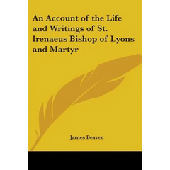 An Account of the Life and Writings of St. Irenaeus Bishop of Lyons and Martyr