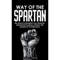 Way of The Spartan: Life Lessons To Strengthen Your Character, Build Mental Toughness, Mindset, Self Discipline & A Healthy Body