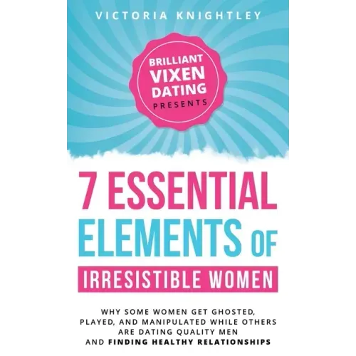 The 7 Essential Elements of Irresistible Women: Why some women get Ghosted, Played, and Manipulated while others are dating quality men and finding he