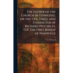 The Father of the Church in Tennessee, or the Life, Times, and Character of Richard Pius Miles, O.P. The First Bishop of Nashville