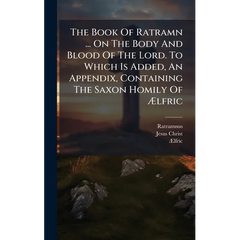 The Book Of Ratramn ... On The Body And Blood Of The Lord. To Which Is Added, An Appendix, Containing The Saxon Homily Of Ãlfric