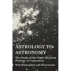 Astrology to Astronomy - The Study of the Night Sky from Ptolemy to Copernicus - With Biographies and Illustrations