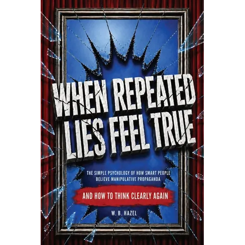 When Repeated Lies Feel True: The Simple Psychology of How Smart People Believe Manipulative Propaganda, And How To Think Clearly Again