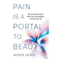 Pain Is a Portal to Beauty: Stunning Discoveries After Loss, Psychedelics, and Feeling It All