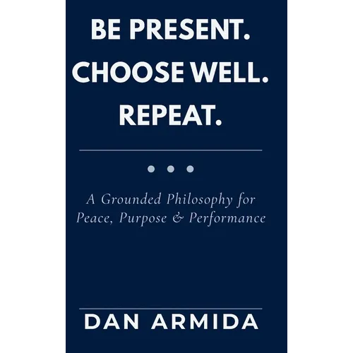 Be Present. Choose Well. Repeat.: A Grounded Philosophy for Peace, Purpose & Performance