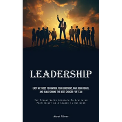 Leadership: Easy Methods To Control Your Emotions, Face Your Fears, And Always Make The Best Choices For Team (The Demonstrated Approach To Achieving