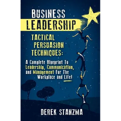 Business Leadership: Tactical Persuasion Techniques - A Complete Blueprint To Leadership, Communication, and Management For The Workplace and Life!
