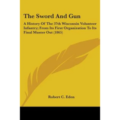 The Sword And Gun: A History Of The 37th Wisconsin Volunteer Infantry; From Its First Organization To Its Final Muster Out (1865)