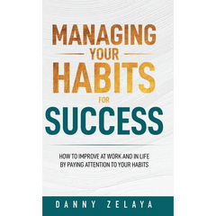 Managing Your Habits for Success: How to Improve at Work and in Life by Paying Attention to Your Habits