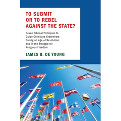 To Submit or to Rebel Against the State?: Seven Biblical Principles to Guide Christians Everywhere During an Age of Revolution and in the Struggle for
