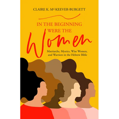 In the Beginning Were the Women: Matriarchs, Mystics, Wise Women, and Warriors in the Hebrew Bible