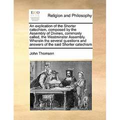 An Explication of the Shorter Catechism, Composed by the Assembly of Divines, Commonly Called, the Westminster Assembly. Wherein the Several Questions